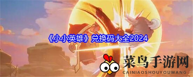 《小小英雄》2024兑换秘钥大放送，武侠奇幻世界等你来探索