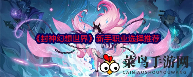 《封神幻想世界》揭秘新手职业攻略：四大角色亮点，新手轻松入门畅游神秘封神界