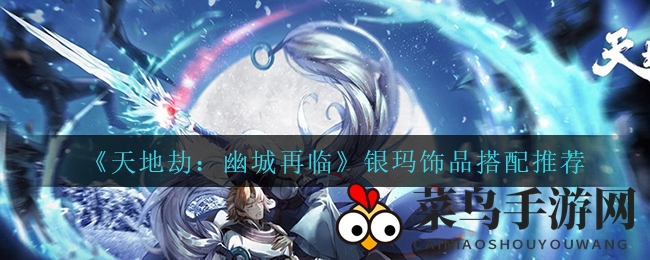 《天地劫：幽城再临》银玛饰品搭配秘籍大公开，轻松登顶巅峰！