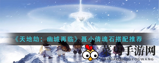 《天地劫：幽城再临》魂石搭配绝密技巧大公开，聂小倩助力团队战力飙升