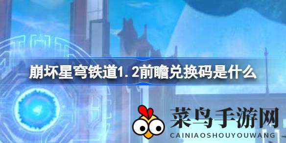 《崩坏星穹铁道》1.2版本前瞻秘钥大公开，独家兑换攻略抢先看