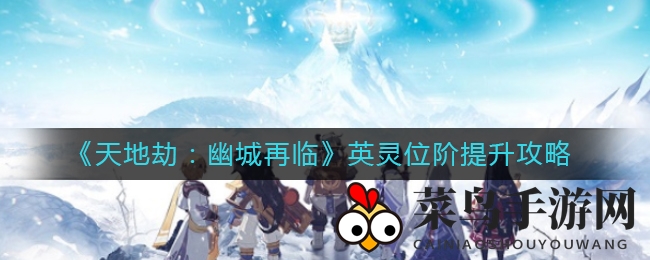 《天地劫：幽城再临》英灵升级秘籍，战力飞跃攻略大揭秘